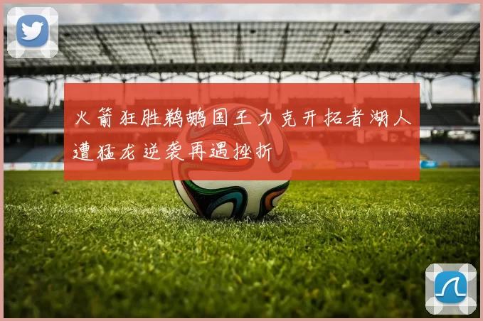 火箭狂胜鹈鹕国王力克开拓者湖人遭猛龙逆袭再遇挫折