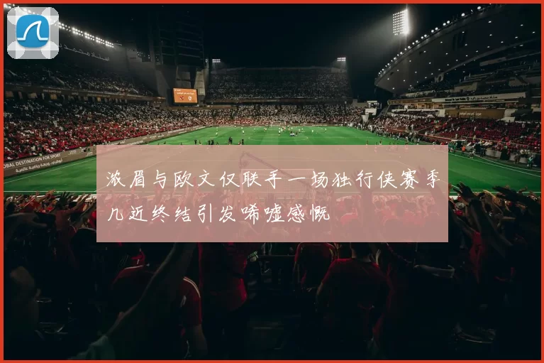 浓眉与欧文仅联手一场独行侠赛季几近终结引发唏嘘感慨