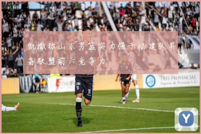 凯撒称山东男篮实力强于福建队具备联盟前六竞争力