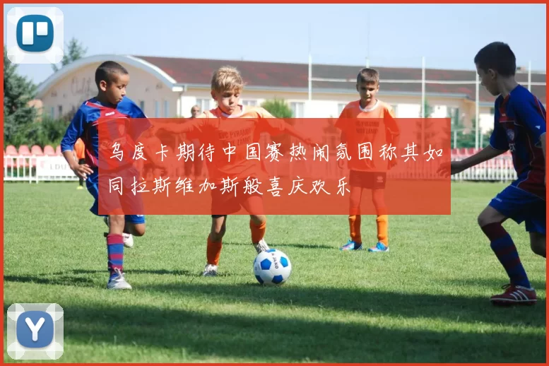 乌度卡期待中国赛热闹氛围称其如同拉斯维加斯般喜庆欢乐