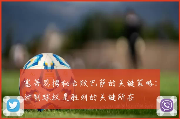 塞蒂恩揭秘击败巴萨的关键策略：控制球权是胜利的关键所在
