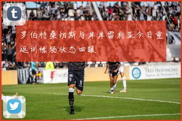 罗伯特桑切斯与库库雷利亚今日重返训练场状态回暖